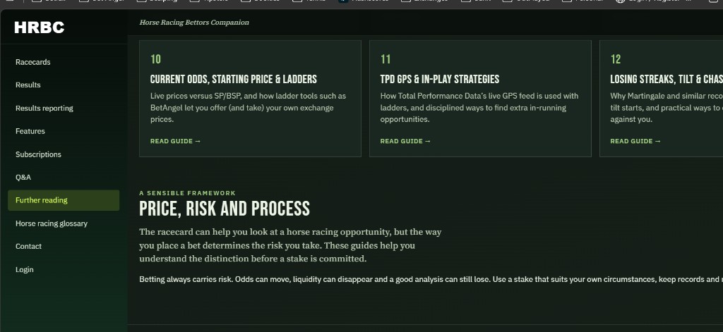 Further reading. 10 Current Odds, Starting Price and Ladders. Live prices versus SP and BSP, and how ladder tools such as BetAngel let you offer and take your own exchange prices. 11 TPD GPS and In-Play Strategies. How Total Performance Data's live GPS feed is used with ladders, and disciplined ways to find extra in-running opportunities. 12 Losing Streaks, Tilt and Chasing. The title and the note are cut off on the right. Then a sensible framework: Price, risk and process. The racecard can help you look at a horse racing opportunity, but the way you place a bet determines the risk you take. These guides help you understand the distinction before a stake is committed. Betting always carries risk. The rest of that paragraph is cut off on the right.